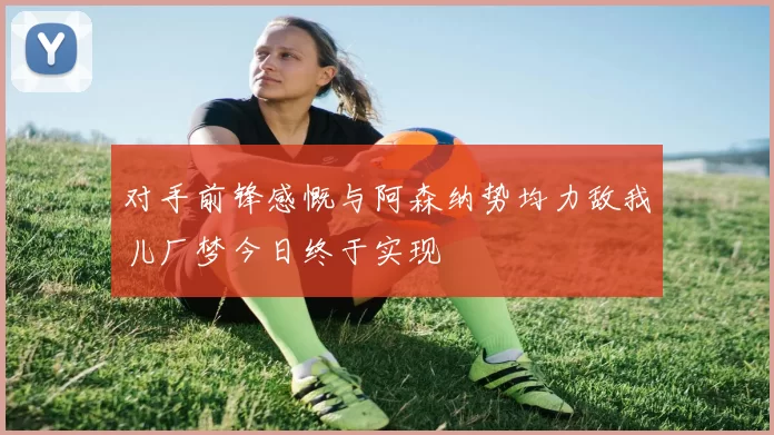 对手前锋感慨与阿森纳势均力敌我儿厂梦今日终于实现