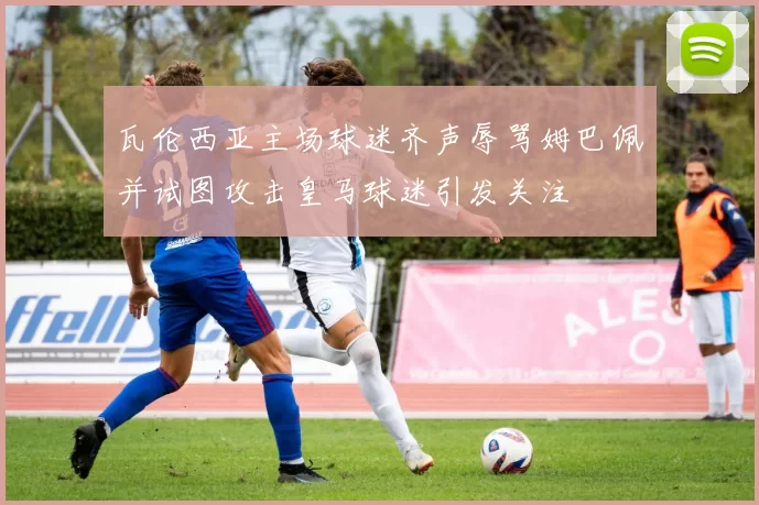 瓦伦西亚主场球迷齐声辱骂姆巴佩并试图攻击皇马球迷引发关注