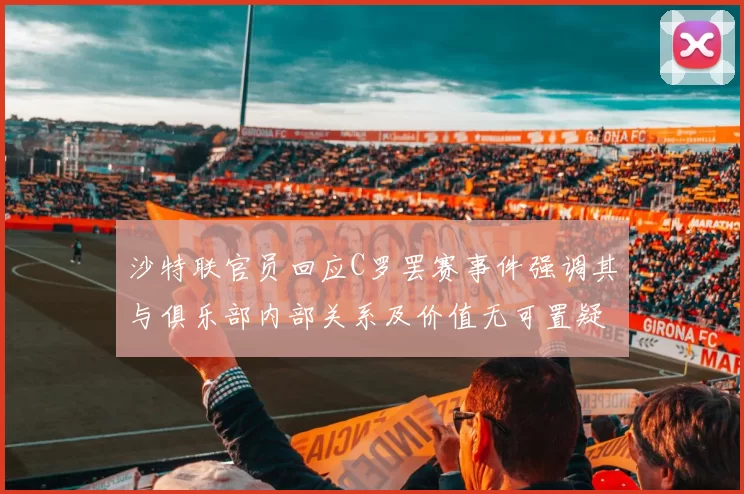 沙特联官员回应C罗罢赛事件强调其与俱乐部内部关系及价值无可置疑