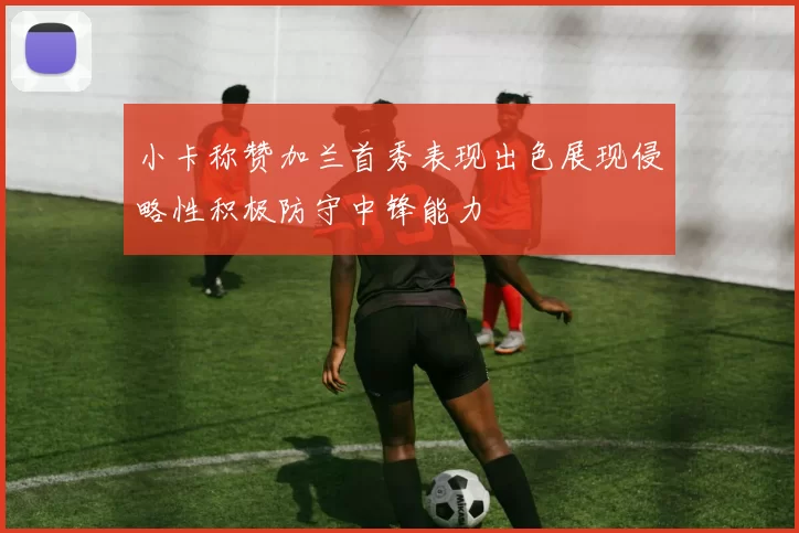 小卡称赞加兰首秀表现出色展现侵略性积极防守中锋能力