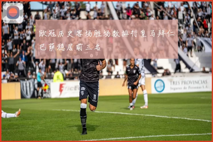 欧冠历史客场胜场数排行皇马拜仁巴萨稳居前三名