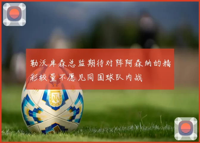 勒沃库森总监期待对阵阿森纳的精彩较量不愿见同国球队内战