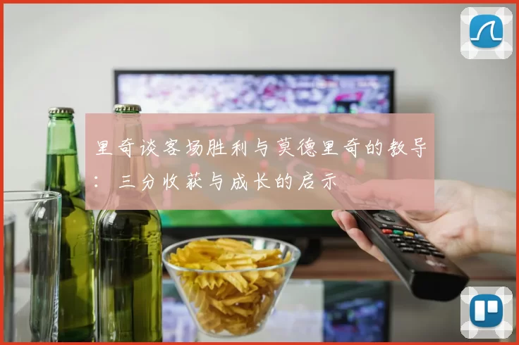 里奇谈客场胜利与莫德里奇的教导：三分收获与成长的启示