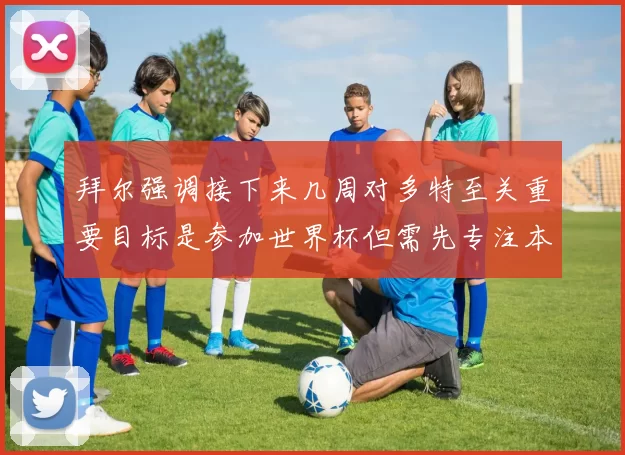 拜尔强调接下来几周对多特至关重要目标是参加世界杯但需先专注本赛季表现