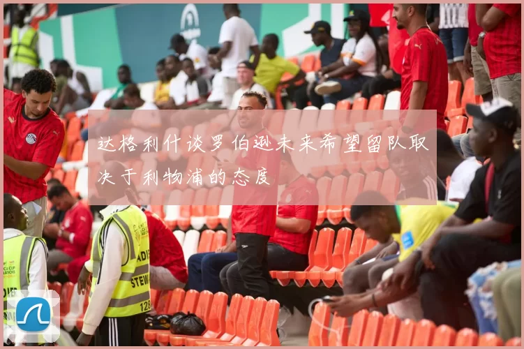 达格利什谈罗伯逊未来希望留队取决于利物浦的态度