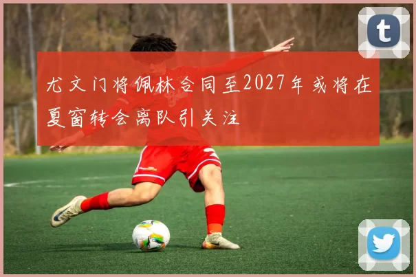 尤文门将佩林合同至2027年或将在夏窗转会离队引关注