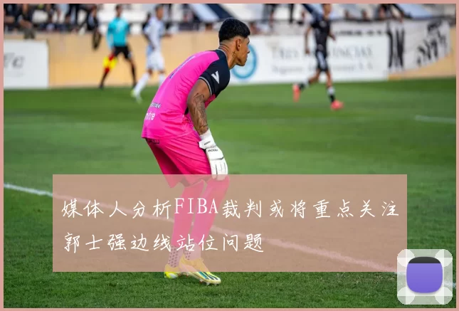 媒体人分析FIBA裁判或将重点关注郭士强边线站位问题