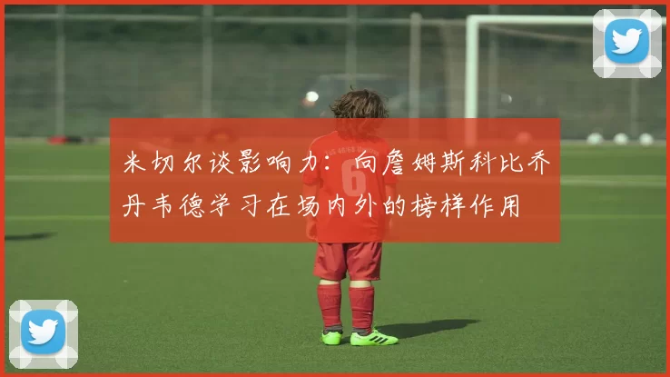 米切尔谈影响力：向詹姆斯科比乔丹韦德学习在场内外的榜样作用
