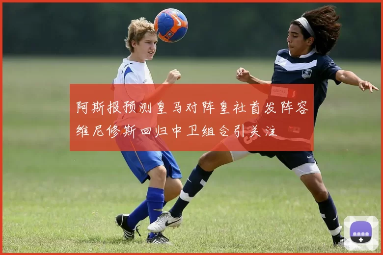 阿斯报预测皇马对阵皇社首发阵容维尼修斯回归中卫组合引关注