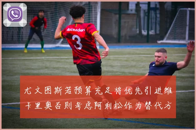 尤文图斯若预算充足将优先引进维卡里奥否则考虑阿利松作为替代方案