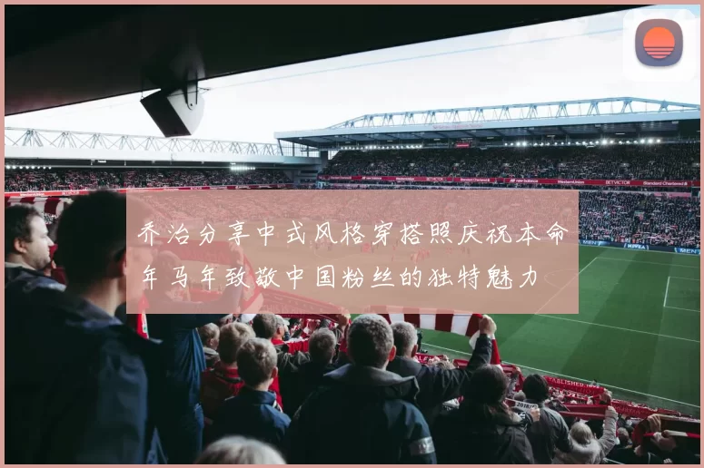 乔治分享中式风格穿搭照庆祝本命年马年致敬中国粉丝的独特魅力