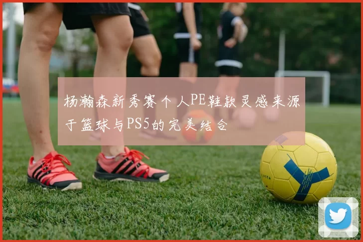 杨瀚森新秀赛个人PE鞋款灵感来源于篮球与PS5的完美结合