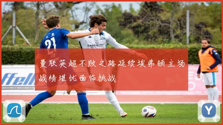 曼联英超不败之路延续埃弗顿主场战绩堪忧面临挑战
