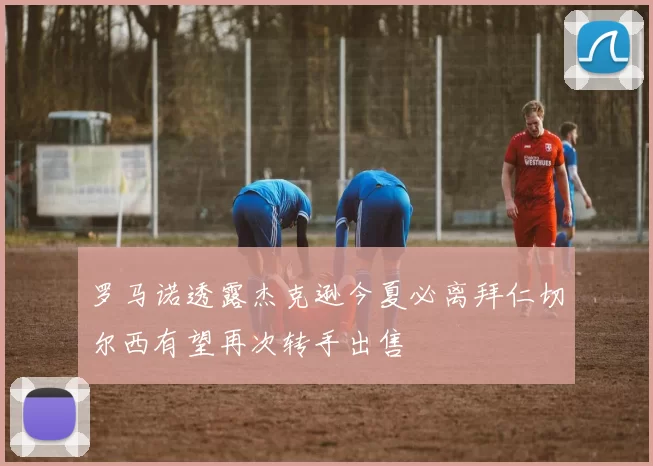 罗马诺透露杰克逊今夏必离拜仁切尔西有望再次转手出售