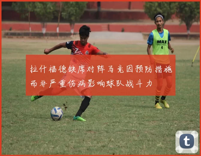 拉什福德缺席对阵马竞因预防措施而非严重伤病影响球队战斗力