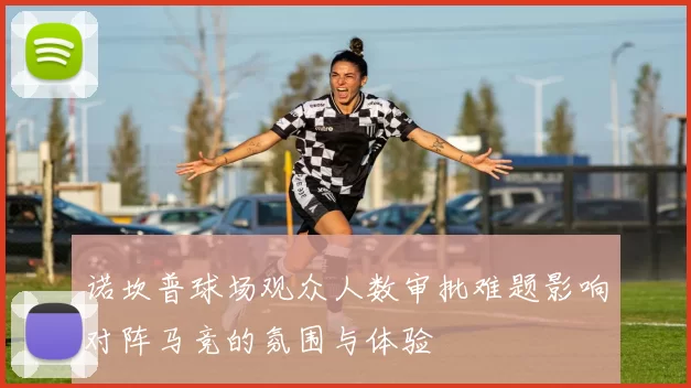 诺坎普球场观众人数审批难题影响对阵马竞的氛围与体验