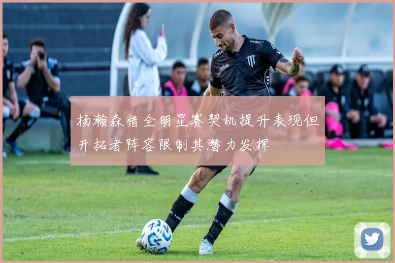 杨瀚森借全明星赛契机提升表现但开拓者阵容限制其潜力发挥