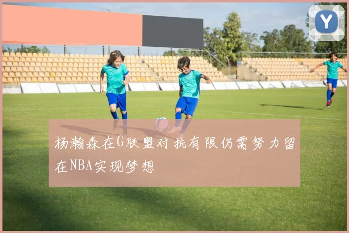 杨瀚森在G联盟对抗有限仍需努力留在NBA实现梦想