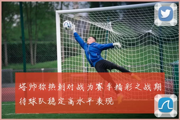塔帅称热刺对战为赛季精彩之战期待球队稳定高水平表现