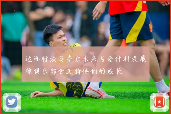 达洛特谈马奎尔未来与舍什科发展称俱乐部会支持他们的成长