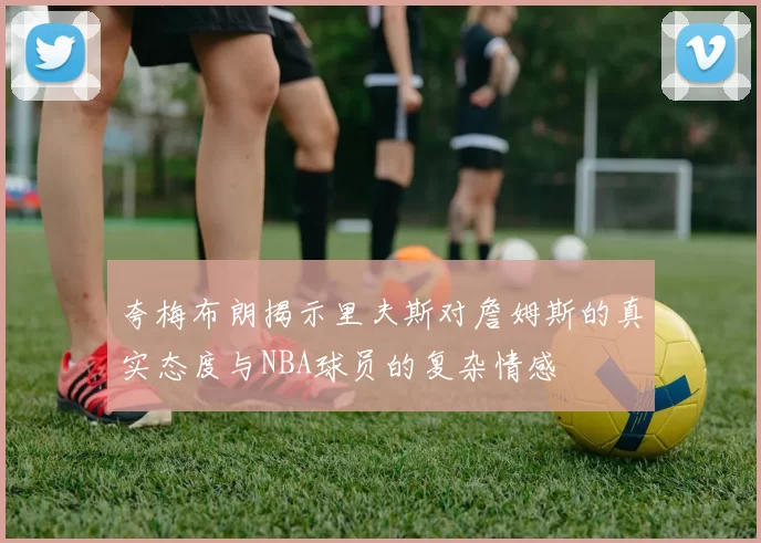 夸梅布朗揭示里夫斯对詹姆斯的真实态度与NBA球员的复杂情感