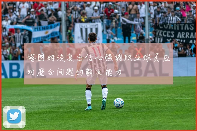 塔图姆谈复出信心强调职业球员应对磨合问题的解决能力