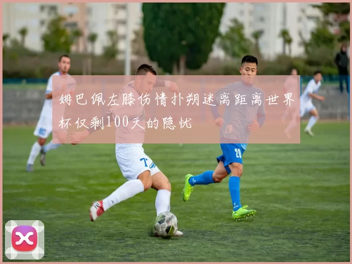 姆巴佩左膝伤情扑朔迷离距离世界杯仅剩100天的隐忧