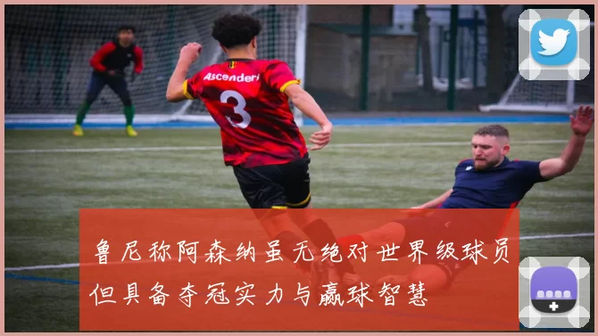 鲁尼称阿森纳虽无绝对世界级球员但具备夺冠实力与赢球智慧