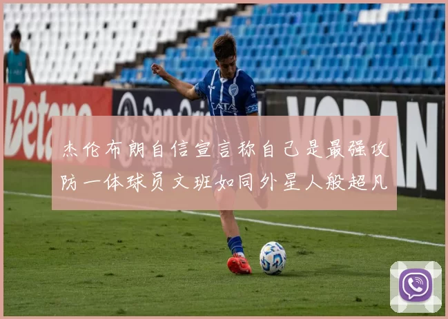 杰伦布朗自信宣言称自己是最强攻防一体球员文班如同外星人般超凡脱俗