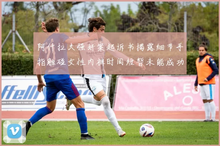 阿什拉夫强奸案起诉书揭露细节手指触碰女性内裤时间短暂未能成功挣脱