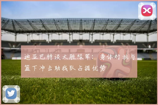 迪亚巴特谈大胜绿军：身体对抗与篮下冲击助我队占据优势