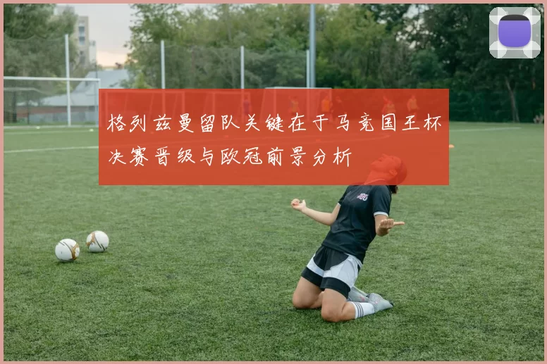 格列兹曼留队关键在于马竞国王杯决赛晋级与欧冠前景分析