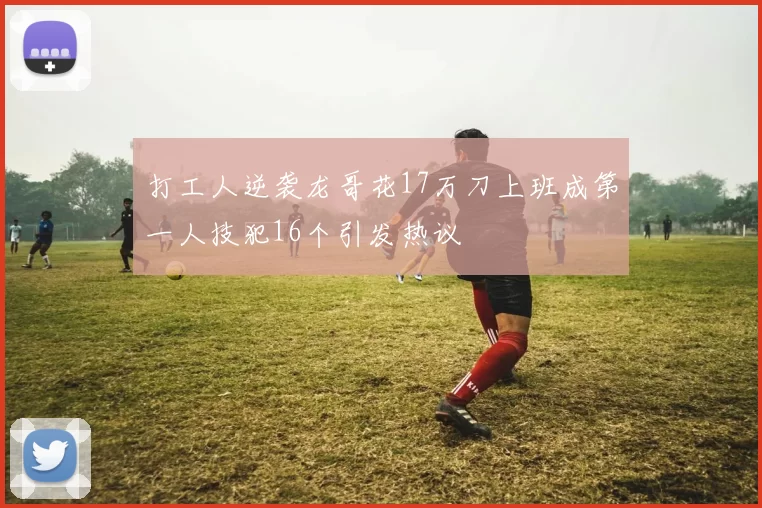 打工人逆袭龙哥花17万刀上班成第一人技犯16个引发热议