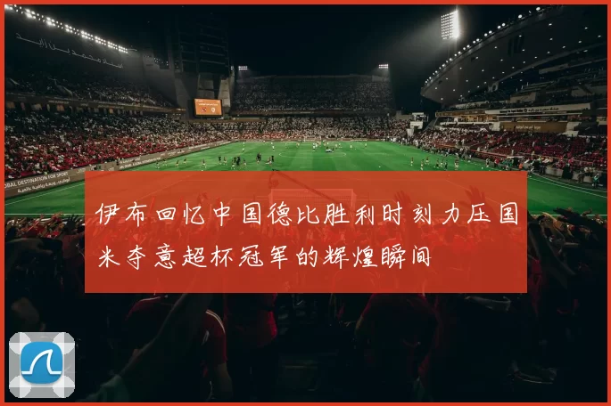 伊布回忆中国德比胜利时刻力压国米夺意超杯冠军的辉煌瞬间