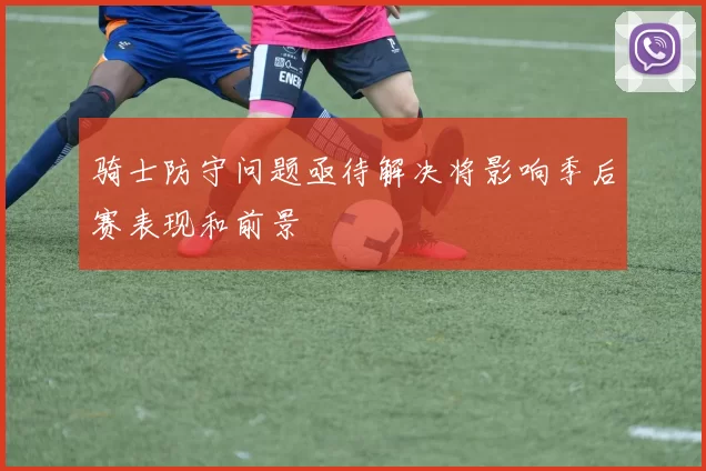 骑士防守问题亟待解决将影响季后赛表现和前景