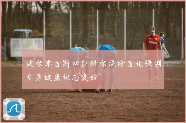 波尔津吉斯回应科尔误诊言论强调自身健康状态良好